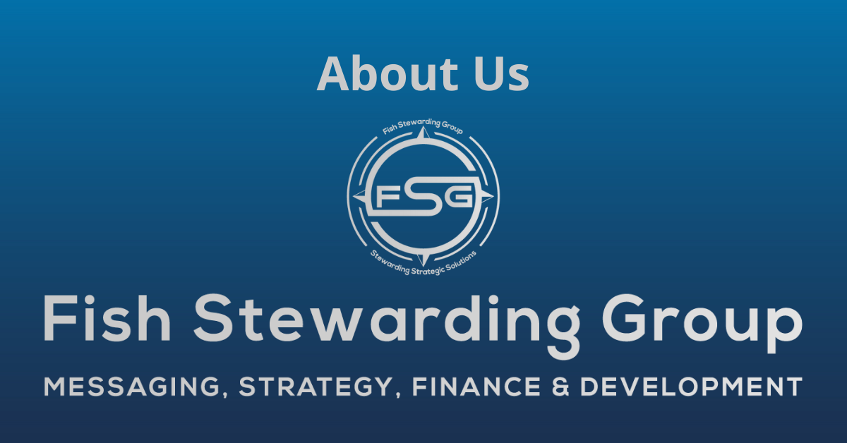 A rectangular Featured Image graphic for the About Us Page. The background is a blue gradient color that goes from a dark blue on the bottom to a lighter blue on top. The text in gray on top reads About Us. The text in gray on the bottom center reads: Fish Stewarding Group and beneath that, the text reads Messaging, Strategy, Finance and Development. In the center above the text is the FSG logo in gray. The logo has the letters FSG in the middle with a circle with four pointed arrows facing north, south, east and west with the S connected to that circle. Four rounded lines make the next circle of the circle and the last layer is a thin circle with the text on the Bottom that reads Stewarding Strategist Solutions and on top, the text reads Fish Stewarding Group.