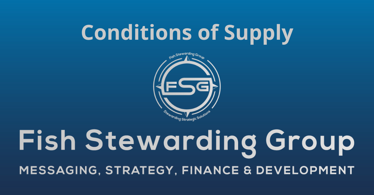 A rectangular Featured Image graphic for the Conditions of Supply Page. The background is a blue gradient color that goes from a dark blue on the bottom to a lighter blue on top. The text in gray on top reads Conditions of Supply. The text in gray on the bottom center reads: Fish Stewarding Group and beneath that, the text reads Messaging, Strategy, Finance and Development. In the center above the text is the FSG logo in gray. The logo has the letters FSG in the middle with a circle with four pointed arrows facing north, south, east and west with the S connected to that circle. Four rounded lines make the next circle of the circle and the last layer is a thin circle with the text on the Bottom that reads Stewarding Strategist Solutions and on top, the text reads Fish Stewarding Group.