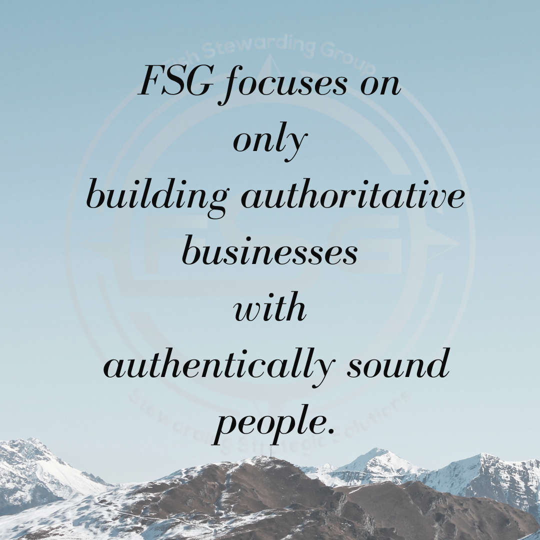 FSG focuses on only graphic for fish stewarding group An image of a light morning sky over a series of snow capped mountain tops with the black text in the center that reads: FSG focuses on only building authoritative businesses with authentically sound people. In the background is a watermark of the FSG logo in gray. The logo has the letters FSG in the middle with a circle with four pointed arrows facing north, south, east and west with the S connected to each side of that circle. Four rounded lines make the next circle of the logo. And the last layer is a thin circle with the text on the Bottom that reads Stewarding Strategist Solutions and on top, the text reads Fish Stewarding Group.