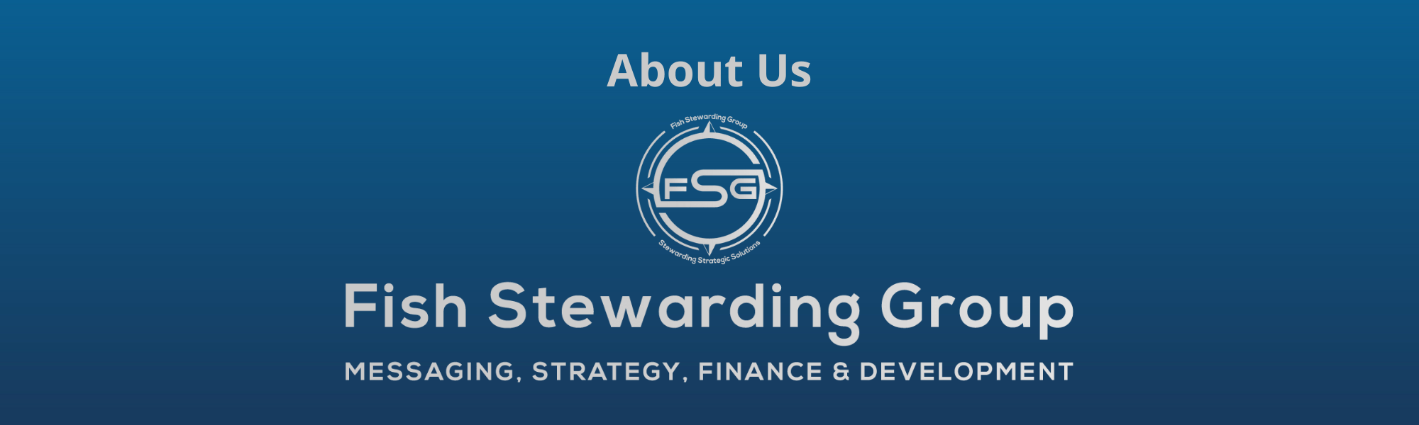 About Us Footer graphic for FSG. A thin rectangular Footer graphic for the About Us page. The background is a blue gradient color that goes from a dark blue on the bottom to a lighter blue on top. The text in gray on top reads About Us and FAQs. The text in gray on the bottom center reads: Fish Stewarding Group and beneath that, the text reads Messaging, Strategy, Finance and Development. In the center above the text is the FSG logo in gray. The logo has the letters FSG in the middle with a circle with four pointed arrows facing north, south, east and west with the S connected to that circle. Four rounded lines make the next circle of the circle and the last layer is a thin circle with the text on the Bottom that reads Stewarding Strategist Solutions and on top, the text reads Fish Stewarding Group.