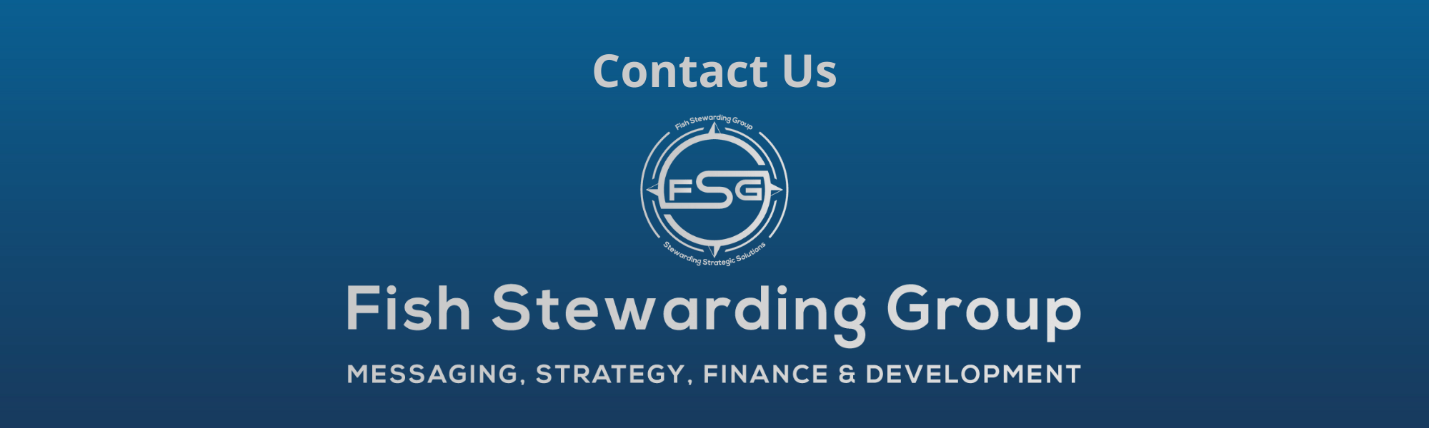 Contact Us Footer graphic for FSG. A thin rectangular Footer graphic for the Contact Us page. The background is a blue gradient color that goes from a dark blue on the bottom to a lighter blue on top. The text in gray on top reads Contact Us and FAQs. The text in gray on the bottom center reads: Fish Stewarding Group and beneath that, the text reads Messaging, Strategy, Finance and Development. In the center above the text is the FSG logo in gray. The logo has the letters FSG in the middle with a circle with four pointed arrows facing north, south, east and west with the S connected to that circle. Four rounded lines make the next circle of the circle and the last layer is a thin circle with the text on the Bottom that reads Stewarding Strategist Solutions and on top, the text reads Fish Stewarding Group.