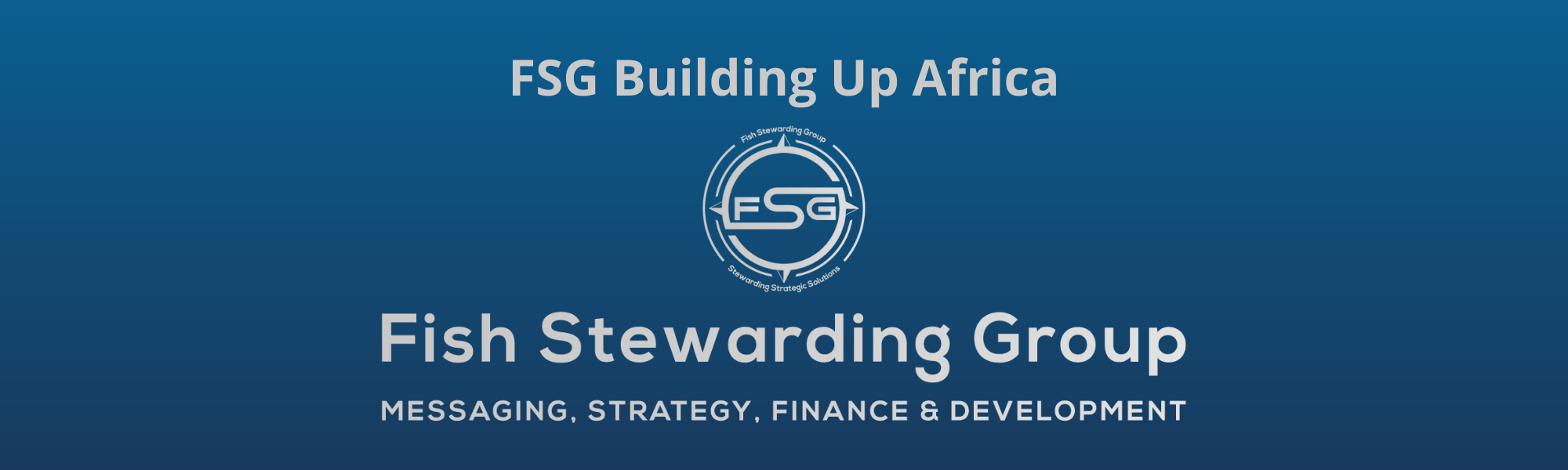 A thin rectangular Footer graphic for the FSG Building Up Africa page. The background is a blue gradient color that goes from a dark blue on the bottom to a lighter blue on top. The text in gray on top reads FSG Building Up Africa. The text in gray on the bottom center reads: Fish Stewarding Group and beneath that, the text reads Messaging, Strategy, Finance and Development. In the center above the text is the FSG logo in gray. The logo has the letters FSG in the middle with a circle with four pointed arrows facing north, south, east and west with the S connected to that circle. Four rounded lines make the next circle of the circle and the last layer is a thin circle with the text on the Bottom that reads Stewarding Strategist Solutions and on top, the text reads Fish Stewarding Group.