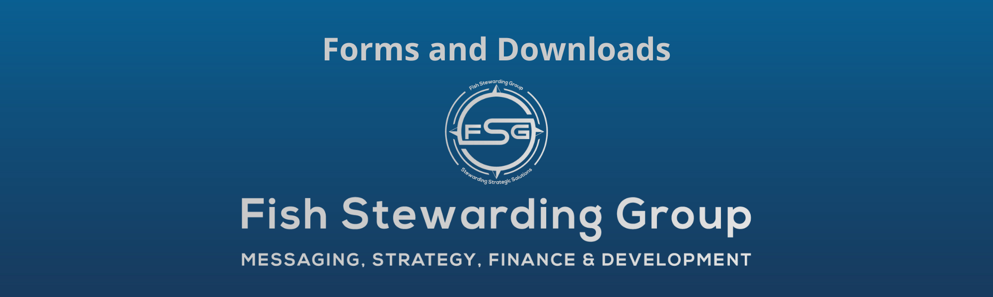 Forms and Downloads Footer graphic for FSG. A thin rectangular Footer graphic for the Forms and Downloads page. The background is a blue gradient color that goes from a dark blue on the bottom to a lighter blue on top. The text in gray on top reads Forms and Downloads and FAQs. The text in gray on the bottom center reads: Fish Stewarding Group and beneath that, the text reads Messaging, Strategy, Finance and Development. In the center above the text is the FSG logo in gray. The logo has the letters FSG in the middle with a circle with four pointed arrows facing north, south, east and west with the S connected to that circle. Four rounded lines make the next circle of the circle and the last layer is a thin circle with the text on the Bottom that reads Stewarding Strategist Solutions and on top, the text reads Fish Stewarding Group.