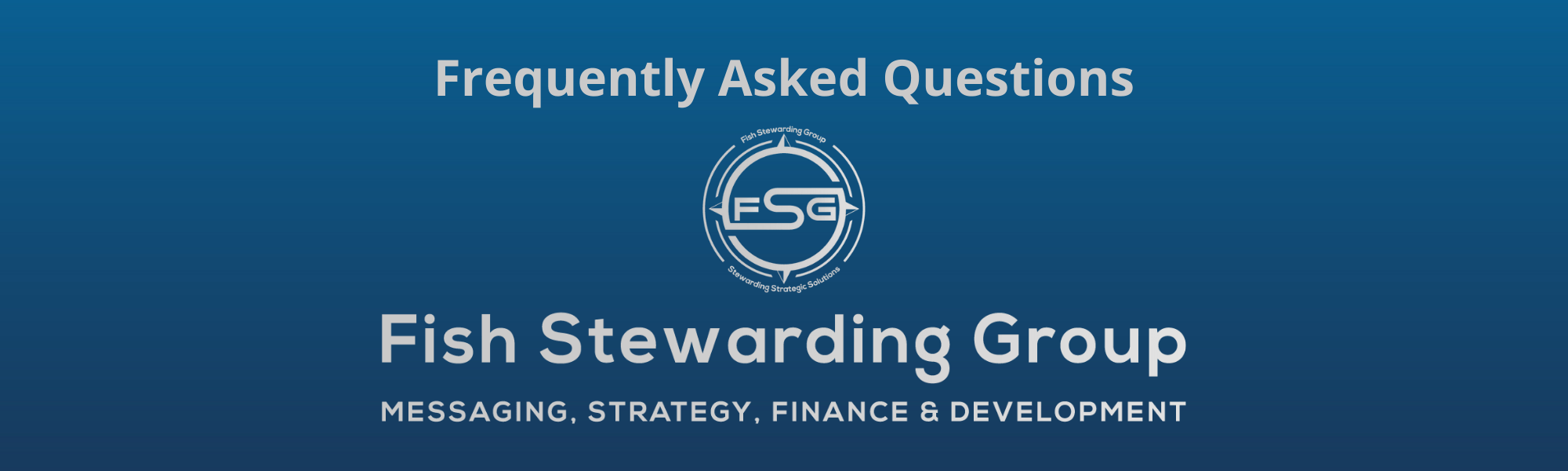 FSG Frequently Asked Questions and FAQs Footer graphic for FSG. A thin rectangular Footer graphic for the FSG Frequently Asked Questions page and FAQs. The background is a blue gradient color that goes from a dark blue on the bottom to a lighter blue on top. The text in gray on top reads FSG Frequently Asked Questions and FAQs. The text in gray on the bottom center reads: Fish Stewarding Group and beneath that, the text reads Messaging, Strategy, Finance and Development. In the center above the text is the FSG logo in gray. The logo has the letters FSG in the middle with a circle with four pointed arrows facing north, south, east and west with the S connected to that circle. Four rounded lines make the next circle of the circle and the last layer is a thin circle with the text on the Bottom that reads Stewarding Strategist Solutions and on top, the text reads Fish Stewarding Group.