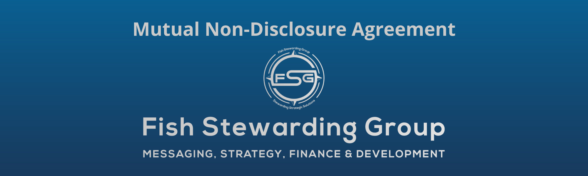 A thin rectangular Footer graphic for the Mutual Non-Disclosure Agreement page. The background is a blue gradient color that goes from a dark blue on the bottom to a lighter blue on top. The text in gray on top reads Mutual Non-Disclosure Agreement. The text in gray on the bottom center reads: Fish Stewarding Group and beneath that, the text reads Messaging, Strategy, Finance and Development. In the center above the text is the FSG logo in gray. The logo has the letters FSG in the middle with a circle with four pointed arrows facing north, south, east and west with the S connected to that circle. Four rounded lines make the next circle of the circle and the last layer is a thin circle with the text on the Bottom that reads Stewarding Strategist Solutions and on top, the text reads Fish Stewarding Group.